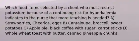 Which food items selected by a client who must restrict potassium because of a continuing risk for hyperkalemia indicates to the nurse that more teaching is needed? A) Strawberries, Cheerios, eggs B) Cantaloupe, broccoli, sweet potatoes C) Apple pie, black coffee with sugar, carrot sticks D) Whole wheat toast with butter, canned pineapple chunks