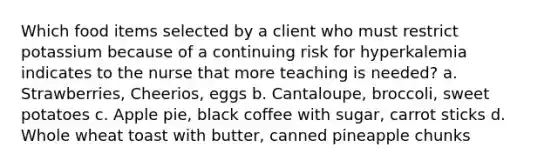 Which food items selected by a client who must restrict potassium because of a continuing risk for hyperkalemia indicates to the nurse that more teaching is needed? a. Strawberries, Cheerios, eggs b. Cantaloupe, broccoli, sweet potatoes c. Apple pie, black coffee with sugar, carrot sticks d. Whole wheat toast with butter, canned pineapple chunks