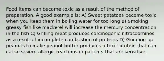 Food items can become toxic as a result of the method of preparation. A good example is: A) Sweet potatoes become toxic when you keep them in boiling water for too long B) Smoking greasy fish like mackerel will increase the mercury concentration in the fish C) Grilling meat produces carcinogenic nitrosoamines as a result of incomplete combustion of proteins D) Grinding up peanuts to make peanut butter produces a toxic protein that can cause severe allergic reactions in patients that are sensitive.