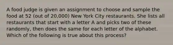 A food judge is given an assignment to choose and sample the food at 52 (out of 20,000) New York City restaurants. She lists all restaurants that start with a letter A and picks two of these randomly, then does the same for each letter of the alphabet. Which of the following is true about this process?