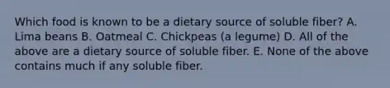 Which food is known to be a dietary source of soluble fiber? A. Lima beans B. Oatmeal C. Chickpeas (a legume) D. All of the above are a dietary source of soluble fiber. E. None of the above contains much if any soluble fiber.