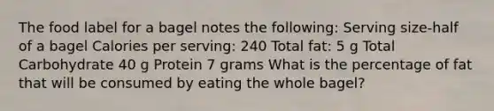 The food label for a bagel notes the following: Serving size-half of a bagel Calories per serving: 240 Total fat: 5 g Total Carbohydrate 40 g Protein 7 grams What is the percentage of fat that will be consumed by eating the whole bagel?