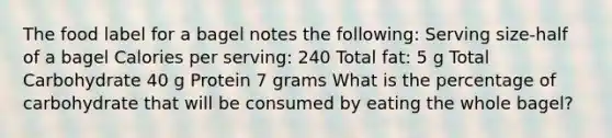 The food label for a bagel notes the following: Serving size-half of a bagel Calories per serving: 240 Total fat: 5 g Total Carbohydrate 40 g Protein 7 grams What is the percentage of carbohydrate that will be consumed by eating the whole bagel?