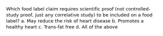 Which food label claim requires scientific proof (not controlled-study proof, just any correlative study) to be included on a food label? a. May reduce the risk of heart disease b. Promotes a healthy heart c. Trans-fat free d. All of the above