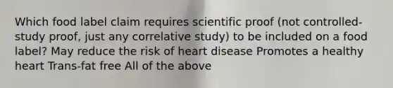 Which food label claim requires scientific proof (not controlled-study proof, just any correlative study) to be included on a food label? May reduce the risk of heart disease Promotes a healthy heart Trans-fat free All of the above