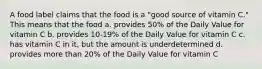 A food label claims that the food is a "good source of vitamin C." This means that the food a. provides 50% of the Daily Value for vitamin C b. provides 10-19% of the Daily Value for vitamin C c. has vitamin C in it, but the amount is underdetermined d. provides more than 20% of the Daily Value for vitamin C