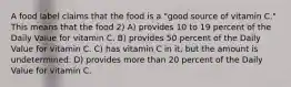 A food label claims that the food is a "good source of vitamin C." This means that the food 2) A) provides 10 to 19 percent of the Daily Value for vitamin C. B) provides 50 percent of the Daily Value for vitamin C. C) has vitamin C in it, but the amount is undetermined. D) provides more than 20 percent of the Daily Value for vitamin C.