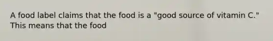 A food label claims that the food is a "good source of vitamin C." This means that the food