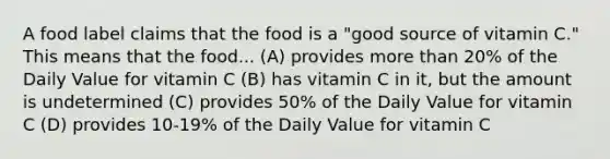 A food label claims that the food is a "good source of vitamin C." This means that the food... (A) provides more than 20% of the Daily Value for vitamin C (B) has vitamin C in it, but the amount is undetermined (C) provides 50% of the Daily Value for vitamin C (D) provides 10-19% of the Daily Value for vitamin C