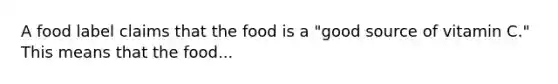 A food label claims that the food is a "good source of vitamin C." This means that the food...