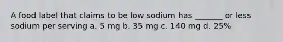 A food label that claims to be low sodium has _______ or less sodium per serving a. 5 mg b. 35 mg c. 140 mg d. 25%