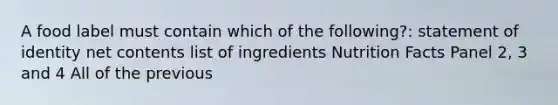 A food label must contain which of the following?: statement of identity net contents list of ingredients Nutrition Facts Panel 2, 3 and 4 All of the previous