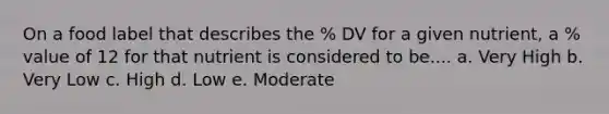 On a food label that describes the % DV for a given nutrient, a % value of 12 for that nutrient is considered to be.... a. Very High b. Very Low c. High d. Low e. Moderate