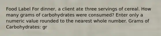 Food Label For dinner, a client ate three servings of cereal. How many grams of carbohydrates were consumed? Enter only a numeric value rounded to the nearest whole number. Grams of Carbohydrates: gr