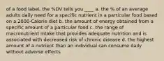 of a food label, the %DV tells you ____ a. the % of an average adults daily need for a specific nutrient in a particular food based on a 2000-Calorie diet b. the amount of energy obtained from a specific amount of a particular food c. the range of macronutrient intake that provides adequate nutrition and is associated with decreased risk of chronic disease d. the highest amount of a nutrient than an individual can consume daily without adverse effects