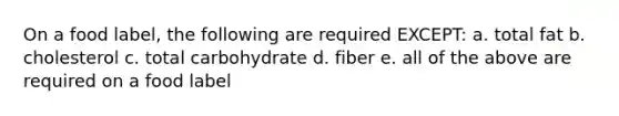 On a food label, the following are required EXCEPT: a. total fat b. cholesterol c. total carbohydrate d. fiber e. all of the above are required on a food label