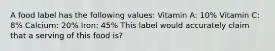 A food label has the following values: Vitamin A: 10% Vitamin C: 8% Calcium: 20% Iron: 45% This label would accurately claim that a serving of this food is?