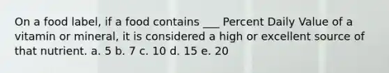 On a food label, if a food contains ___ Percent Daily Value of a vitamin or mineral, it is considered a high or excellent source of that nutrient. a. 5 b. 7 c. 10 d. 15 e. 20