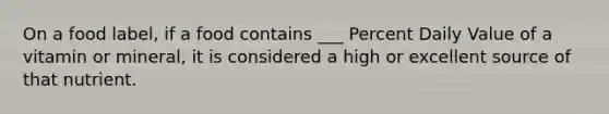 On a food label, if a food contains ___ Percent Daily Value of a vitamin or mineral, it is considered a high or excellent source of that nutrient.