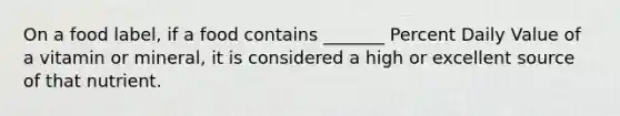 On a food label, if a food contains _______ Percent Daily Value of a vitamin or mineral, it is considered a high or excellent source of that nutrient.