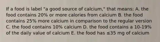 If a food is label "a good source of calcium," that means: A. the food contains 20% or more calories from calcium B. the food contains 25% more calcium in comparison to the regular version C. the food contains 10% calcium D. the food contains a 10-19% of the daily value of calcium E. the food has ≤35 mg of calcium