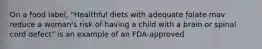 On a food label, "Healthful diets with adequate folate mav reduce a woman's risk of having a child with a brain or spinal cord defect" is an example of an FDA-approved