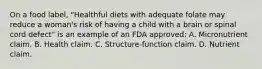 On a food label, "Healthful diets with adequate folate may reduce a woman's risk of having a child with a brain or spinal cord defect" is an example of an FDA approved: A. Micronutrient claim. B. Health claim. C. Structure-function claim. D. Nutrient claim.