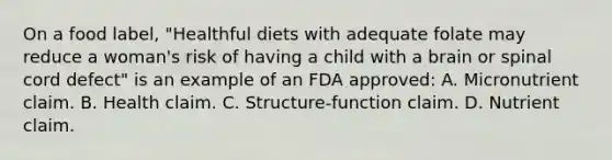 On a food label, "Healthful diets with adequate folate may reduce a woman's risk of having a child with a brain or spinal cord defect" is an example of an FDA approved: A. Micronutrient claim. B. Health claim. C. Structure-function claim. D. Nutrient claim.