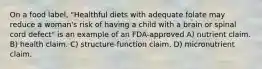 On a food label, "Healthful diets with adequate folate may reduce a woman's risk of having a child with a brain or spinal cord defect" is an example of an FDA-approved A) nutrient claim. B) health claim. C) structure-function claim. D) micronutrient claim.