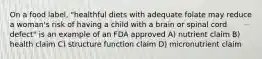 On a food label, "healthful diets with adequate folate may reduce a woman's risk of having a child with a brain or spinal cord defect" is an example of an FDA approved A) nutrient claim B) health claim C) structure function claim D) micronutrient claim