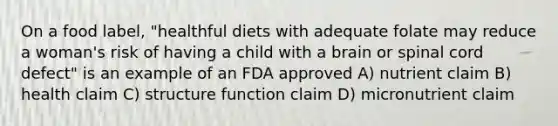 On a food label, "healthful diets with adequate folate may reduce a woman's risk of having a child with a brain or spinal cord defect" is an example of an FDA approved A) nutrient claim B) health claim C) structure function claim D) micronutrient claim