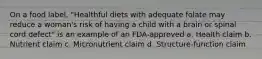 On a food label, "Healthful diets with adequate folate may reduce a woman's risk of having a child with a brain or spinal cord defect" is an example of an FDA-approved a. Health claim b. Nutrient claim c. Micronutrient claim d. Structure-function claim