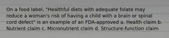 On a food label, "Healthful diets with adequate folate may reduce a woman's risk of having a child with a brain or spinal cord defect" is an example of an FDA-approved a. Health claim b. Nutrient claim c. Micronutrient claim d. Structure-function claim