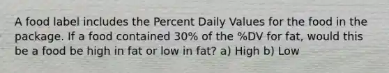 A food label includes the Percent Daily Values for the food in the package. If a food contained 30% of the %DV for fat, would this be a food be high in fat or low in fat? a) High b) Low