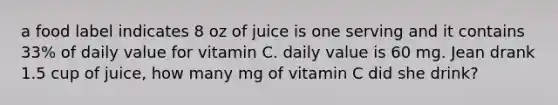 a food label indicates 8 oz of juice is one serving and it contains 33% of daily value for vitamin C. daily value is 60 mg. Jean drank 1.5 cup of juice, how many mg of vitamin C did she drink?