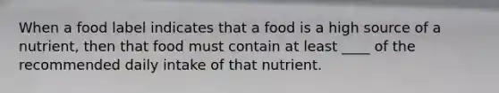 When a food label indicates that a food is a high source of a nutrient, then that food must contain at least ____ of the recommended daily intake of that nutrient.