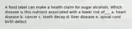 A food label can make a health claim for sugar alcohols. Which disease is this nutrient associated with a lower risk of___ a. heart disease b. cancer c. tooth decay d. liver disease e. spinal cord birth defect