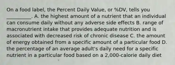 On a food label, the Percent Daily Value, or %DV, tells you __________. A. the highest amount of a nutrient that an individual can consume daily without any adverse side effects B. range of macronutrient intake that provides adequate nutrition and is associated with decreased risk of chronic disease C. the amount of energy obtained from a specific amount of a particular food D. the percentage of an average adult's daily need for a specific nutrient in a particular food based on a 2,000-calorie daily diet