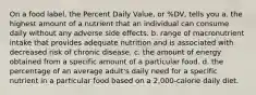 On a food label, the Percent Daily Value, or %DV, tells you a. the highest amount of a nutrient that an individual can consume daily without any adverse side effects. b. range of macronutrient intake that provides adequate nutrition and is associated with decreased risk of chronic disease. c. the amount of energy obtained from a specific amount of a particular food. d. the percentage of an average adult's daily need for a specific nutrient in a particular food based on a 2,000-calorie daily diet.