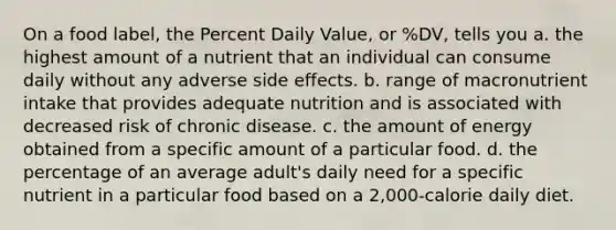 On a food label, the Percent Daily Value, or %DV, tells you a. the highest amount of a nutrient that an individual can consume daily without any adverse side effects. b. range of macronutrient intake that provides adequate nutrition and is associated with decreased risk of chronic disease. c. the amount of energy obtained from a specific amount of a particular food. d. the percentage of an average adult's daily need for a specific nutrient in a particular food based on a 2,000-calorie daily diet.