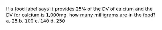 If a food label says it provides 25% of the DV of calcium and the DV for calcium is 1,000mg, how many milligrams are in the food? a. 25 b. 100 c. 140 d. 250