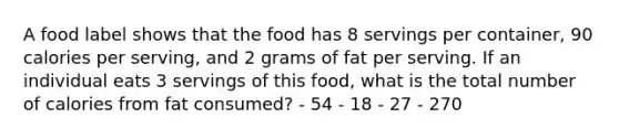 A food label shows that the food has 8 servings per container, 90 calories per serving, and 2 grams of fat per serving. If an individual eats 3 servings of this food, what is the total number of calories from fat consumed? - 54 - 18 - 27 - 270