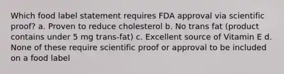 Which food label statement requires FDA approval via scientific proof? a. Proven to reduce cholesterol b. No trans fat (product contains under 5 mg trans-fat) c. Excellent source of Vitamin E d. None of these require scientific proof or approval to be included on a food label