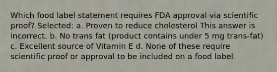 Which food label statement requires FDA approval via scientific proof? Selected: a. Proven to reduce cholesterol This answer is incorrect. b. No trans fat (product contains under 5 mg trans-fat) c. Excellent source of Vitamin E d. None of these require scientific proof or approval to be included on a food label