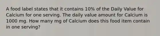 A food label states that it contains 10% of the Daily Value for Calcium for one serving. The daily value amount for Calcium is 1000 mg. How many mg of Calcium does this food item contain in one serving?