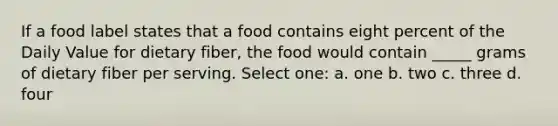 If a food label states that a food contains eight percent of the Daily Value for dietary fiber, the food would contain _____ grams of dietary fiber per serving. Select one: a. one b. two c. three d. four