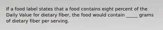 If a food label states that a food contains eight percent of the Daily Value for dietary fiber, the food would contain _____ grams of dietary fiber per serving.