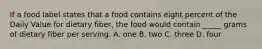 If a food label states that a food contains eight percent of the Daily Value for dietary fiber, the food would contain _____ grams of dietary fiber per serving. A. one B. two C. three D. four