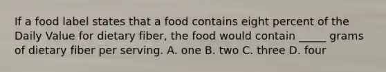 If a food label states that a food contains eight percent of the Daily Value for dietary fiber, the food would contain _____ grams of dietary fiber per serving. A. one B. two C. three D. four