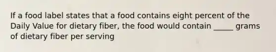 If a food label states that a food contains eight percent of the Daily Value for dietary fiber, the food would contain _____ grams of dietary fiber per serving